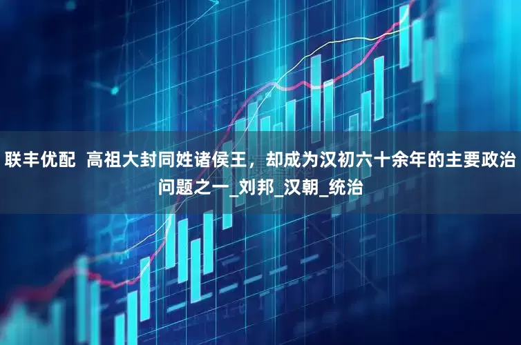 联丰优配  高祖大封同姓诸侯王，却成为汉初六十余年的主要政治问题之一_刘邦_汉朝_统治