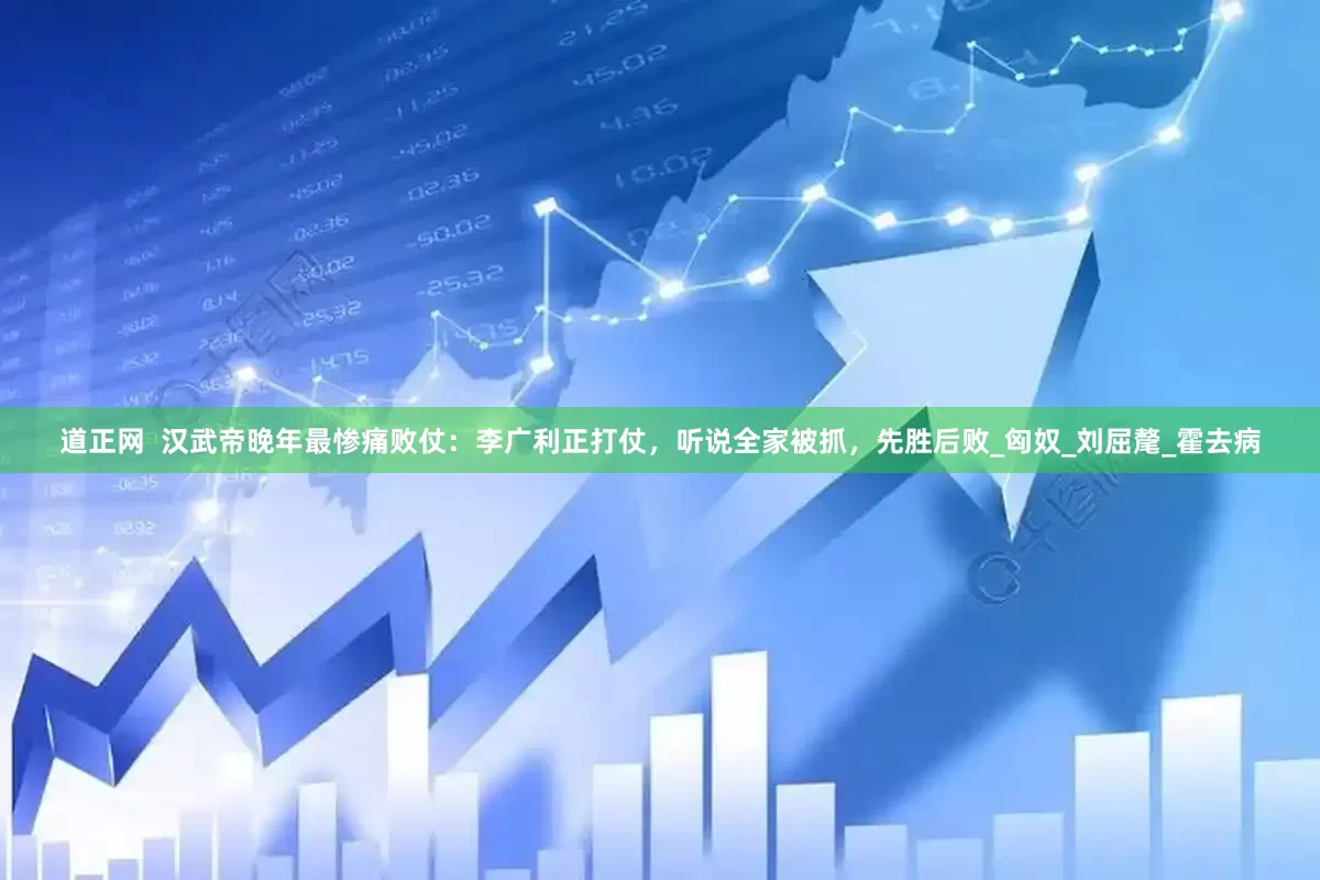 道正网  汉武帝晚年最惨痛败仗：李广利正打仗，听说全家被抓，先胜后败_匈奴_刘屈氂_霍去病