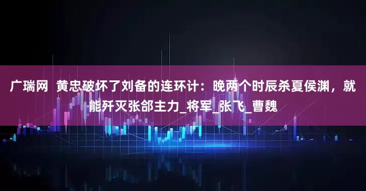 广瑞网  黄忠破坏了刘备的连环计：晚两个时辰杀夏侯渊，就能歼灭张郃主力_将军_张飞_曹魏