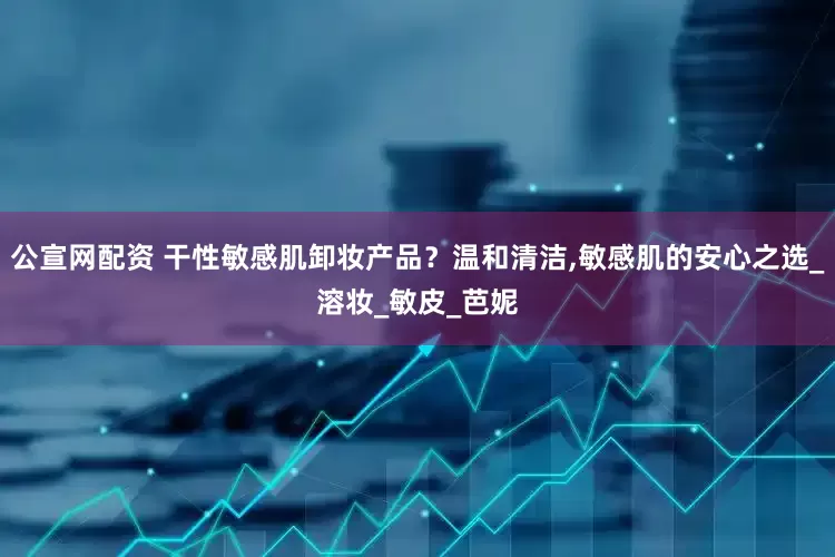 公宣网配资 干性敏感肌卸妆产品？温和清洁,敏感肌的安心之选_溶妆_敏皮_芭妮