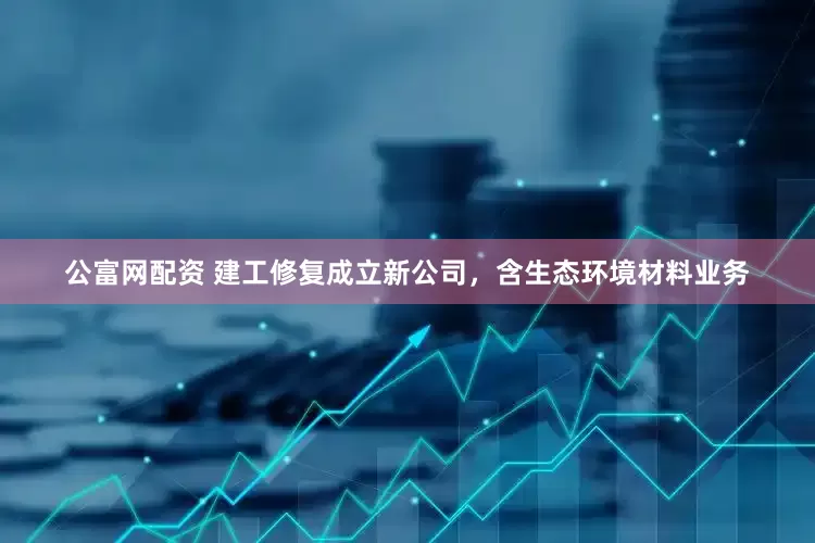 公富网配资 建工修复成立新公司，含生态环境材料业务