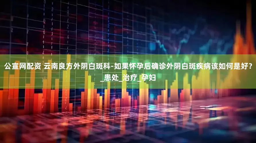 公宣网配资 云南良方外阴白斑科-如果怀孕后确诊外阴白斑疾病该如何是好？_患处_治疗_孕妇