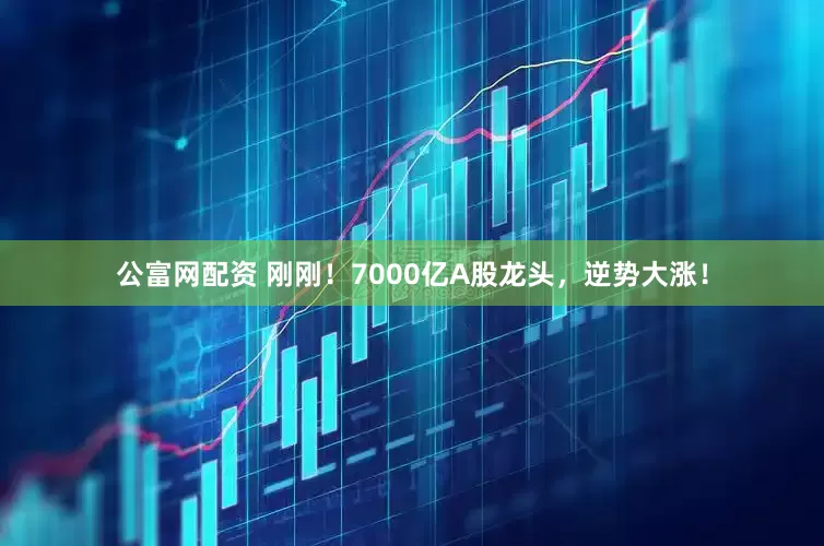 公富网配资 刚刚！7000亿A股龙头，逆势大涨！