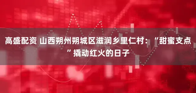 高盛配资 山西朔州朔城区滋润乡里仁村：“甜蜜支点”撬动红火的日子