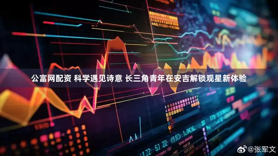 公富网配资 科学遇见诗意 长三角青年在安吉解锁观星新体验