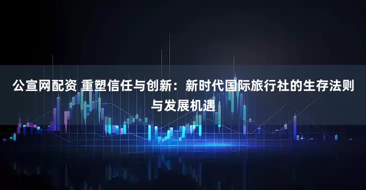 公宣网配资 重塑信任与创新：新时代国际旅行社的生存法则与发展机遇