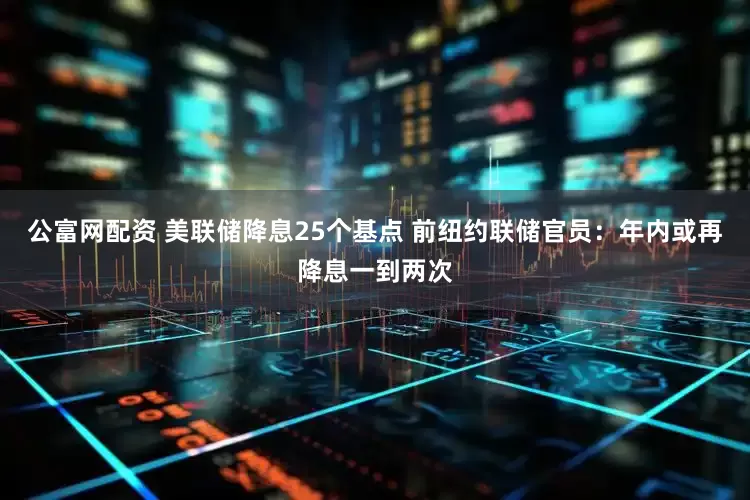 公富网配资 美联储降息25个基点 前纽约联储官员：年内或再降息一到两次