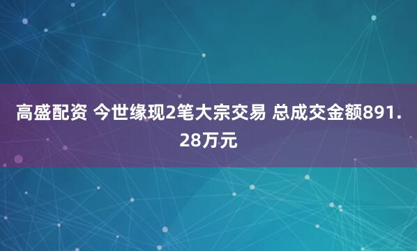 高盛配资 今世缘现2笔大宗交易 总成交金额891.28万元