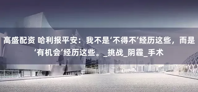 高盛配资 哈利报平安：我不是‘不得不’经历这些，而是‘有机会’经历这些。_挑战_阴霾_手术