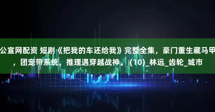 公宣网配资 短剧《把我的车还给我》完整全集，豪门重生藏马甲，团宠带系统，推理遇穿越战神。 (10)_林远_齿轮_城市