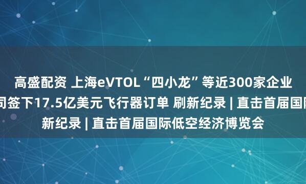 高盛配资 上海eVTOL“四小龙”等近300家企业云集这峰会 有公司签下17.5亿美元飞行器订单 刷新纪录 | 直击首届国际低空经济博览会