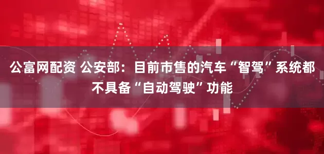 公富网配资 公安部：目前市售的汽车“智驾”系统都不具备“自动驾驶”功能