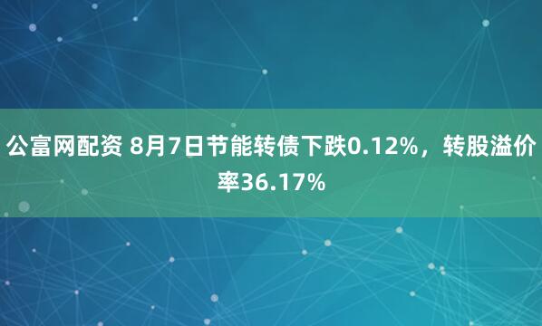 公富网配资 8月7日节能转债下跌0.12%，转股溢价率36.17%