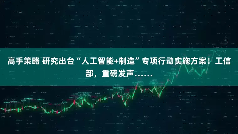 高手策略 研究出台“人工智能+制造”专项行动实施方案！工信部，重磅发声……