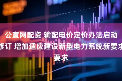 公宣网配资 输配电价定价办法启动修订 增加适应建设新型电力系统新要求