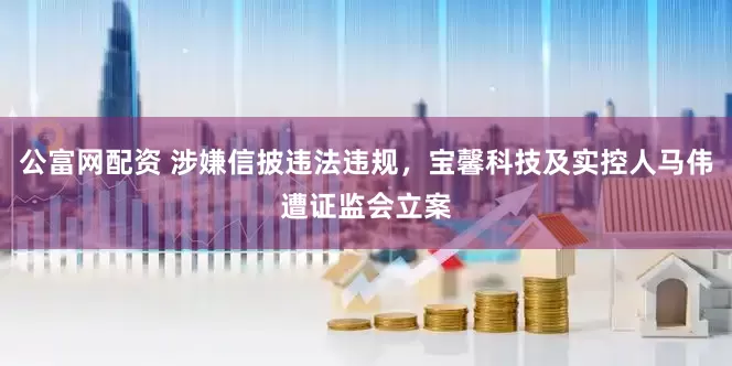 公富网配资 涉嫌信披违法违规，宝馨科技及实控人马伟遭证监会立案