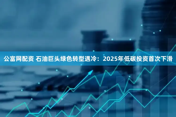 公富网配资 石油巨头绿色转型遇冷：2025年低碳投资首次下滑