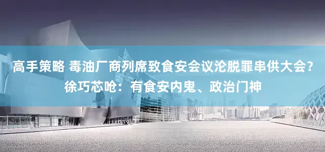 高手策略 毒油厂商列席致食安会议沦脱罪串供大会？徐巧芯呛：有食安内鬼、政治门神